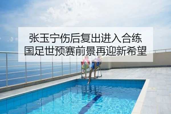 张玉宁伤后复出进入合练 国足世预赛前景再迎新希望
