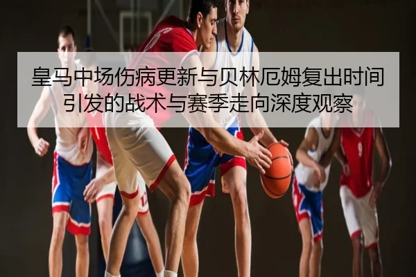 皇马中场伤病更新与贝林厄姆复出时间引发的战术与赛季走向深度观察